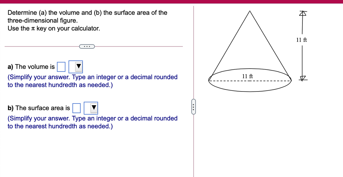 Determine (a) the volume and (b) the surface area of the
three-dimensional figure.
Use the t key on your calculator.
11 ft
a) The volume is
(Simplify your answer. Type an integer or a decimal rounded
to the nearest hundredth as needed.)
11 ft
b) The surface area is
(Simplify your answer. Type an integer or a decimal rounded
to the nearest hundredth as needed.)
