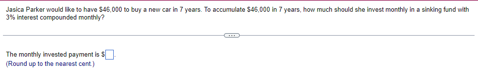 Jasica Parker would like to have $46,000 to buy a new car in 7 years. To accumulate $46,000 in 7 years, how much should she invest monthly in a sinking fund with
3% interest compounded monthly?
The monthly invested payment is $
(Round up to the nearest cent.)
