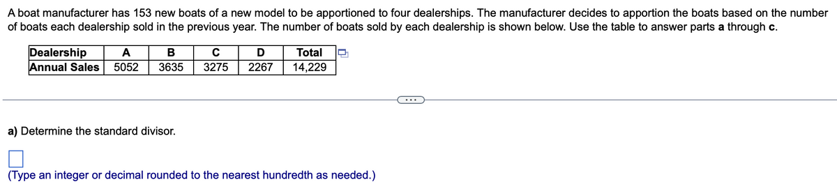 A boat manufacturer has 153 new boats of a new model to be apportioned to four dealerships. The manufacturer decides to apportion the boats based on the number
of boats each dealership sold in the previous year. The number of boats sold by each dealership is shown below. Use the table to answer parts a through c.
Dealership
Annual Sales
A
Total
5052
3635
3275
2267
14,229
...
a) Determine the standard divisor.
(Type an integer or decimal rounded to the nearest hundredth as needed.)
