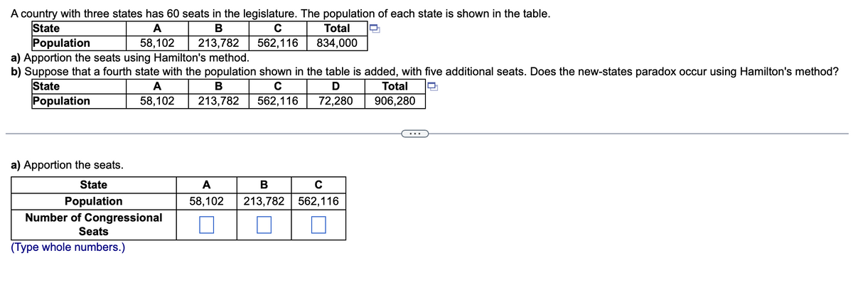 A country with three states has 60 seats in the legislature. The population of each state is shown in the table.
State
Population
a) Apportion the seats using Hamilton's method.
b) Suppose that a fourth state with the population shown in the table is added, with five additional seats. Does the new-states paradox occur using Hamilton's method?
State
A
В
C
Total
58,102
213,782
562,116
834,000
A
В
C
Total
O.
Population
58,102
213,782
562,116
72,280
906,280
...
a) Apportion the seats.
State
A
В
Population
58,102
213,782 562,116
Number of Congressional
Seats
(Type whole numbers.)
