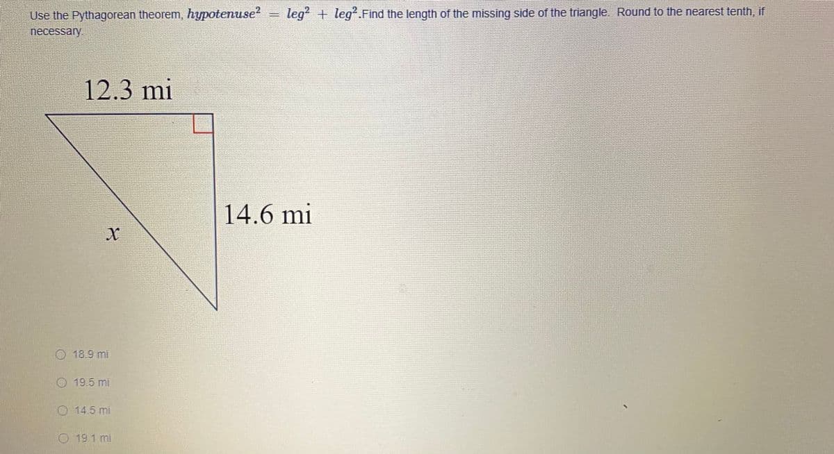 Use the Pythagorean theorem, hypotenuse?
necessary
legʻ + leg.Find the length of the missing side of the triangle. Round to the nearest tenth, if
12.3 mi
14.6 mi
18.9 mi
O 19.5 mi
O 14.5 mi
O 19.1 mi
