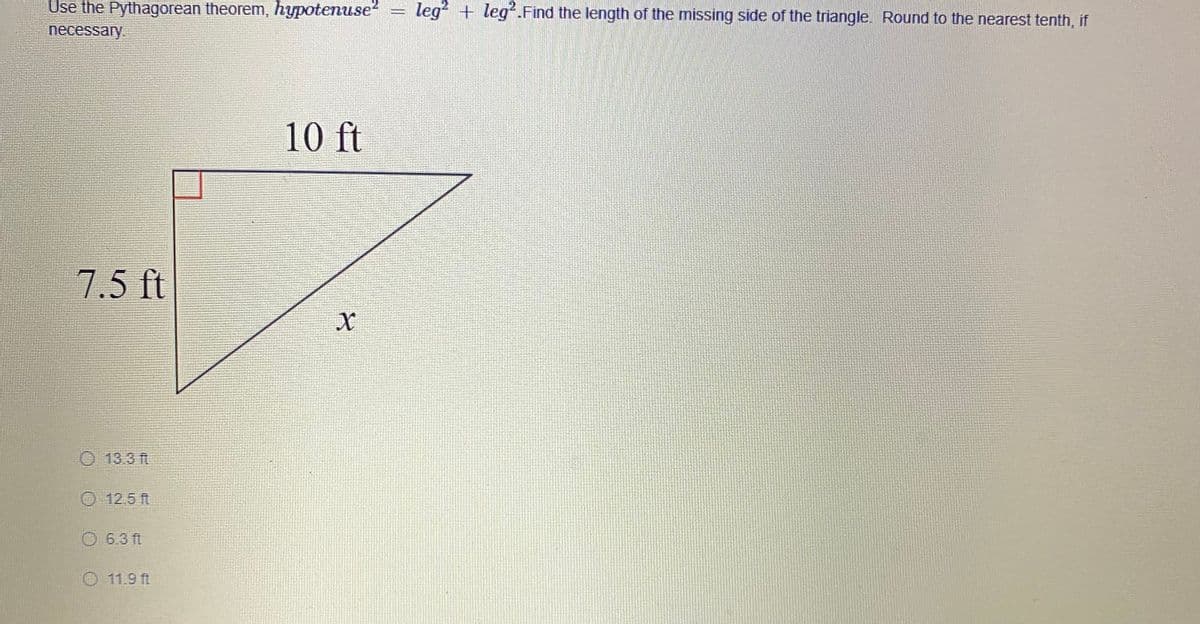 Use the Pythagorean theorem, hypotenuse
leg + leg.Find the length of the missing side of the triangle. Round to the nearest tenth, if
necessary.
10 ft
7.5 ft
O 13.3 ft
O 12.5 ft
O 6.3 ft
O 11.9 ft
