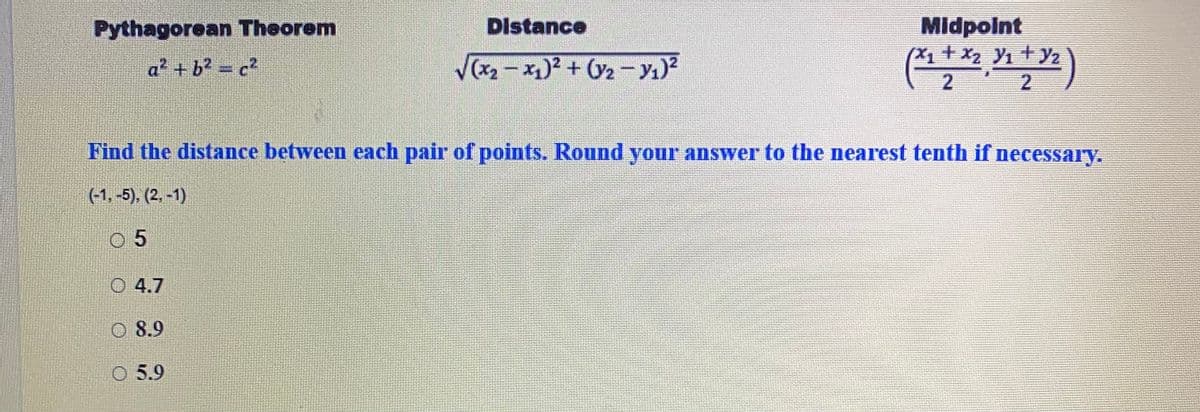 Midpoint
(X1+x2 Y1 + Yz
Pythagorean Theorem
Distance
a² + b? = c2
Vx2 - x)? + O2 - yı)?
Find the distance between each pair of points. Round your answer to the nearest tenth if necessary.
(-1, -5). (2. -1)
0 5
O 4.7
O 8.9
O 5.9
