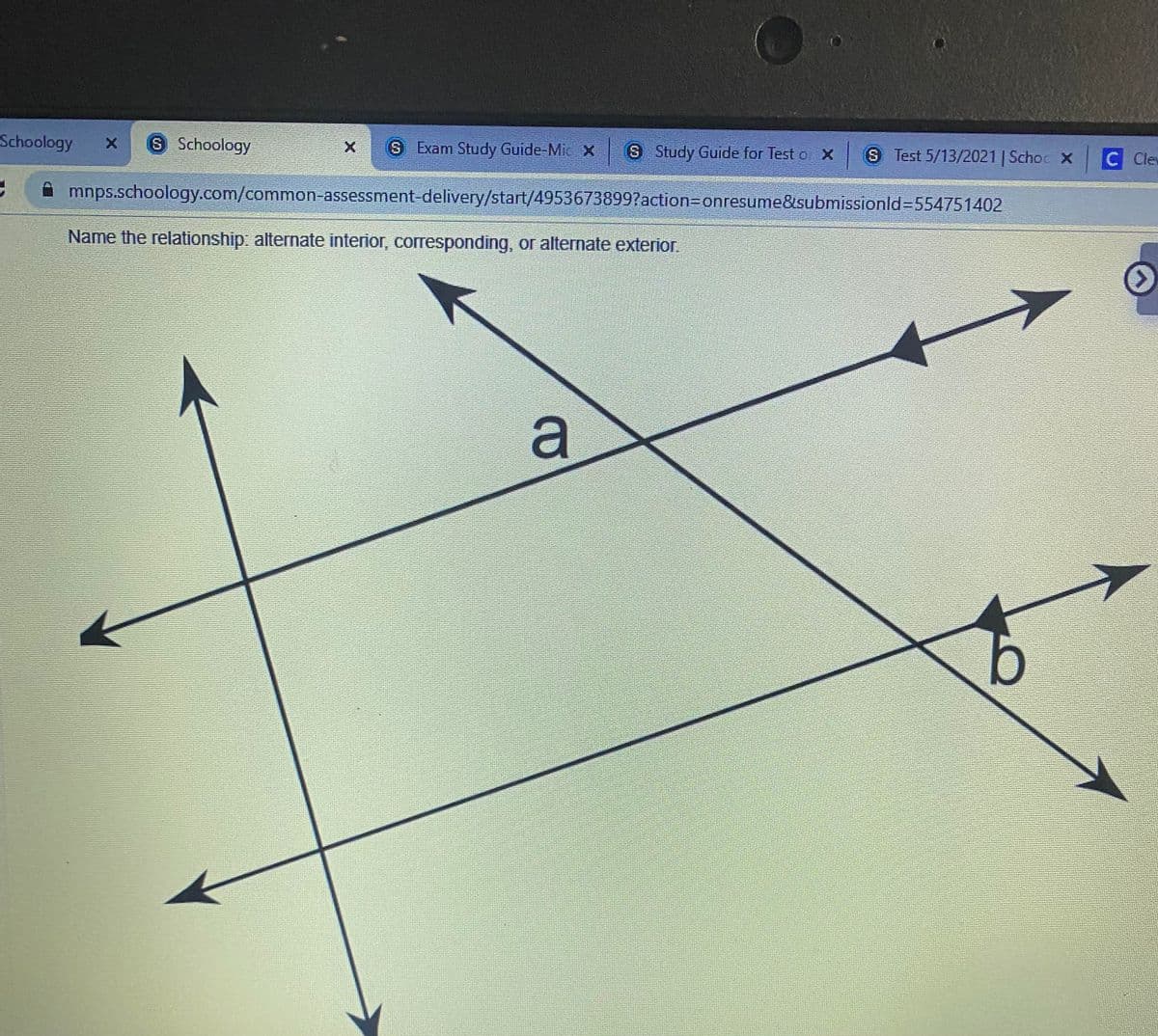 Schoology
S Schoology
S Exam Study Guide-Mic X
S Study Guide for Test o X
S Test 5/13/2021 | Schoc X
C Ce
mnps.schoology.com/common-assessment-delivery/start/49536738997action3Donresume&submissionld3D554751402
Name the relationship: alternate interior, corresponding, or alternate exterior.
a
