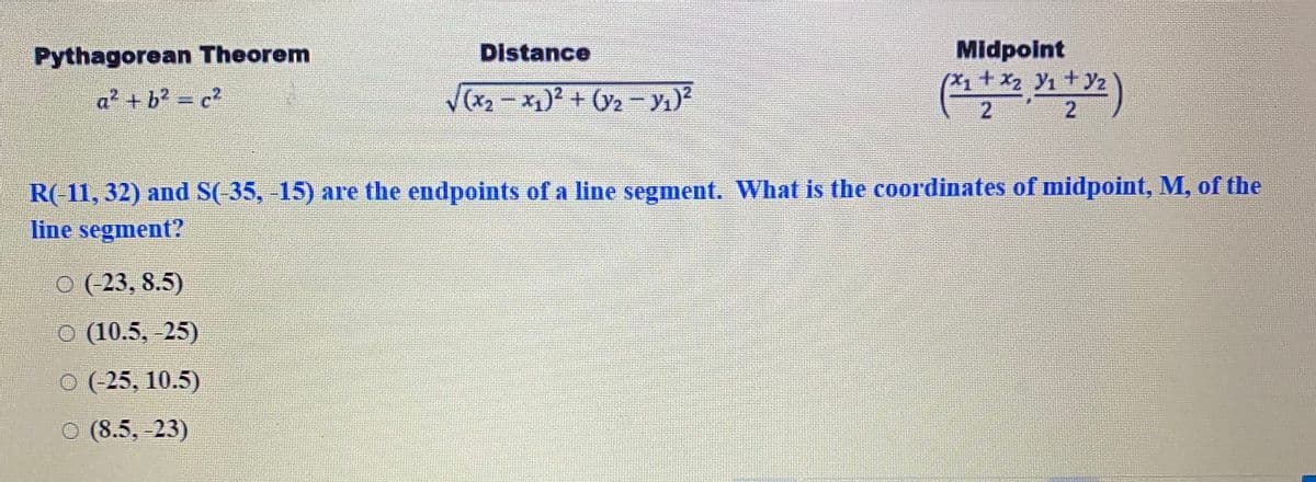 Midpoint
+ x2 Y1
2
Pythagorean Theorem
Distance
(
Yz
a² + b? = c?
(x2 - x)2 + (2- y1)?
R(-11, 32) and S(-35, -15) are the endpoints of a line segment. What is the coordinates of midpoint, M, of the
line segment?
O (23, 8.5)
O (10.5, -25)
O (-25, 10.5)
O (8.5, -23)
