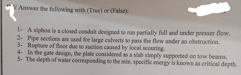 Answer the following with (True) or (False):
1- A siphon is a closed conduit designed to run partially full and under presser flow.
2- Pipe sections are used for large culverts to pass the flow under an obstruction.
3- Rupture of floor due to suction caused by local scouring.
4- In the gate design, the plate considered as a slab simply supported on tow beams.
5- The depth of water corresponding to the min. specific energy is known as critical depth.