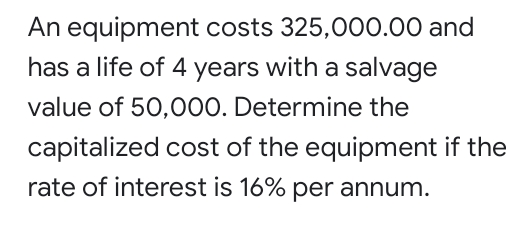 An equipment costs 325,000.00 and
has a life of 4 years with a salvage
value of 50,000. Determine the
capitalized cost of the equipment if the
rate of interest is 16% per annum.
