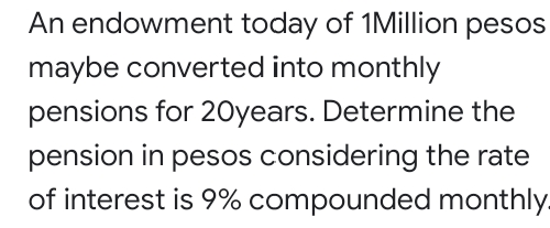 An endowment today of 1Million pesos
maybe converted into monthly
pensions for 20years. Determine the
pension in pesos considering the rate
of interest is 9% compounded monthly.
