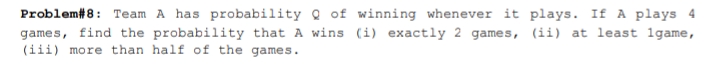 Problem#8: Team A has probability Q of winning whenever it plays. If A plays 4
games, find the probability that A wins (i) exactly 2 games, (ii) at least lgame,
(iii) more than half of the games.
