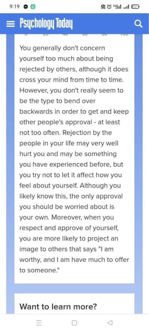 9:19 O 0
= Psychology Today
You generally don't concern
yourself too much about being
rejected by others, although it does
cross your mind from time to time.
However, you don't really seem to
be the type to bend over
backwards in order to get and keep
other people's approval - at least
not too often. Rejection by the
people in your life may very well
hurt you and may be something
you have experienced before, but
you try not to let it affect how you
feel about yourself. Although you
likely know this, the only approval
you should be worried about is
your own. Moreover, when you
respect and approve of yourself,
you are more likely to project an
image to others that says "I am
worthy, and I am have much to offer
to someone."
Want to learn more?
