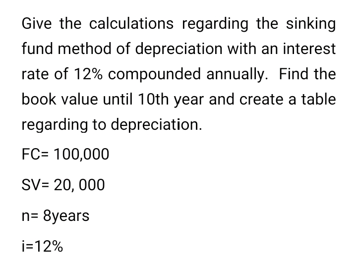 Give the calculations regarding the sinking
fund method of depreciation with an interest
rate of 12% compounded annually. Find the
book value until 10th year and create a table
regarding to depreciation.
FC= 100,000
SV= 20, 000
n= 8years
i=12%
