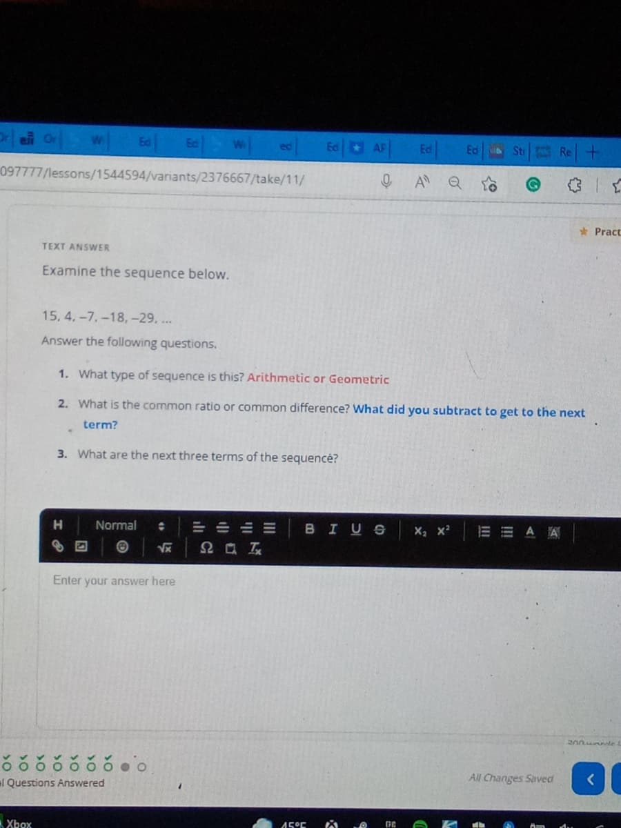 w Ea Ea
Ed AF
Re+
Ed
Sti
097777/lessons/1544594/variants/2376667/take/11/
A Q
* Pract
TEXT ANSWER
Examine the sequence below.
15, 4.-7,-18,-29. ...
Answer the following questions.
1. What type of sequence is this? Arithmetic or Geometric
2. What is the common ratio or common difference? What did you subtract to get to the next
term?
3. What are the next three terms of the sequencé?
H
Normal
= =山州
BIUS
X x2
A
Enter your answer here
l Questions Answered
All Changes Saved
Xbox
45°C
