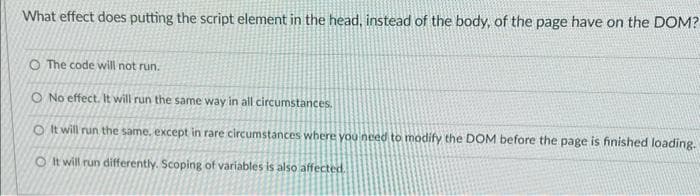 What effect does putting the script element in the head, instead of the body, of the page have on the DOM?
O The code will not run.
O No effect. It will run the same way in all circumstances.
O It will run the same, except in rare circumstances where you need to modify the DOM before the page is finished loading.
O It will run differently. Scoping of variables is also affected.