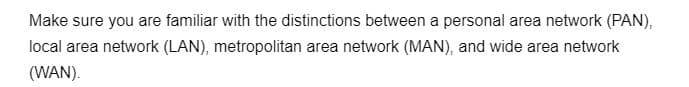 Make sure you are familiar with the distinctions between a personal area network (PAN),
local area network (LAN), metropolitan area network (MAN), and wide area network
(WAN).