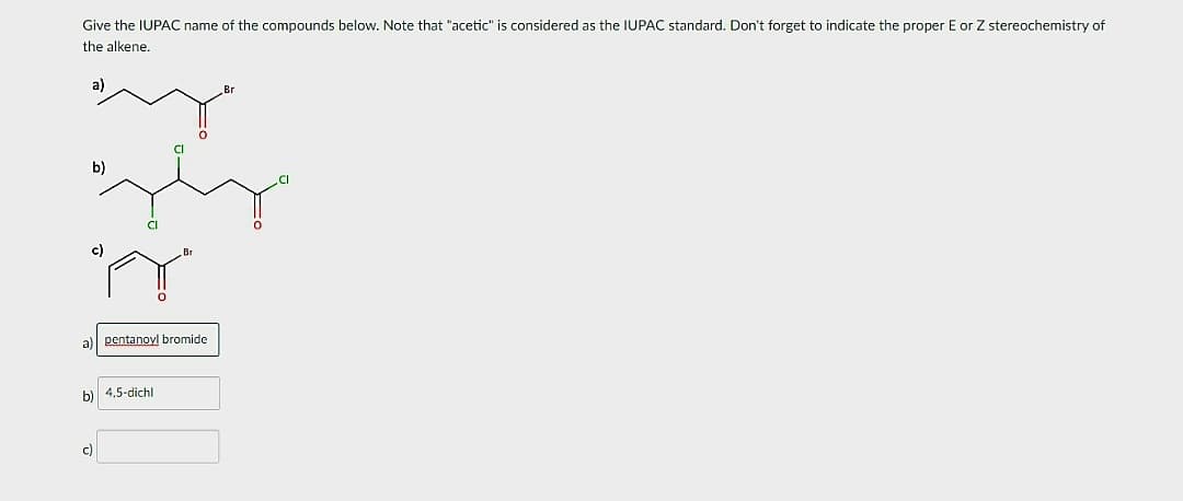 Give the IUPAC name of the compounds below. Note that "acetic" is considered as the IUPAC standard. Don't forget to indicate the proper E or Z stereochemistry of
the alkene.
a)
b)
c)
c)
pentanovl bromide
4,5-dichl