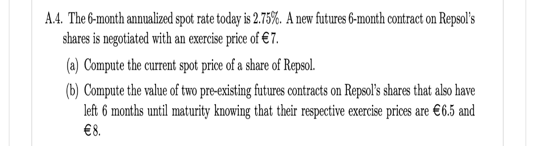 A.4. The 6-month annualized spot rate today is 2.75%. A new futures 6-month contract on Repsol's
shares is negotiated with an exercise price of €7.
(a) Compute the current spot price of a share of Repsol.
(b) Compute the value of two pre-existing futures contracts on Repsol's shares that also have
left 6 months until maturity knowing that their respective exercise prices are €6.5 and
€8.