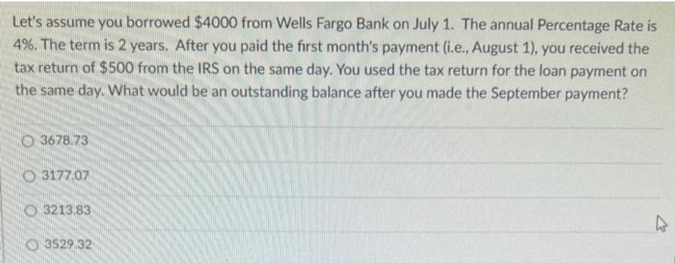 Let's assume you borrowed $4000 from Wells Fargo Bank on July 1. The annual Percentage Rate is
4%. The term is 2 years. After you paid the first month's payment (i.e., August 1), you received the
tax return of $500 from the IRS on the same day. You used the tax return for the loan payment on
the same day. What would be an outstanding balance after you made the September payment?
3678.73
3177.07
3213.83
3529.32