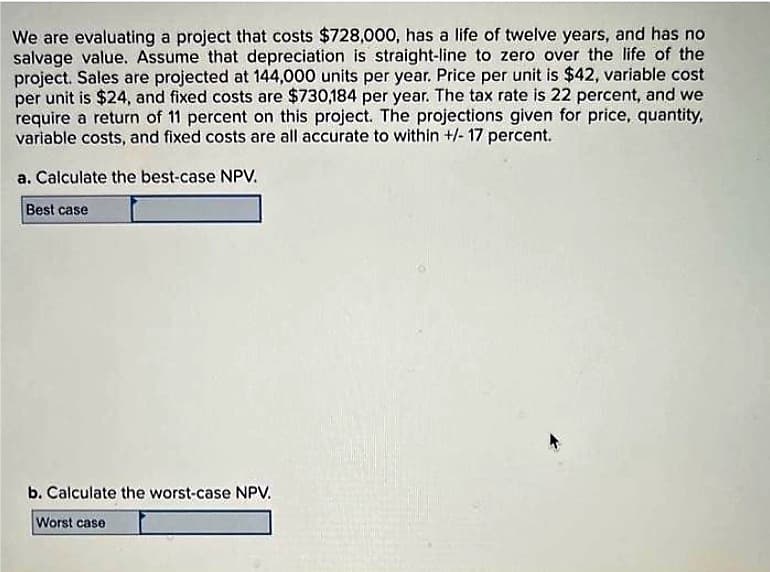 We are evaluating a project that costs $728,000, has a life of twelve years, and has no
salvage value. Assume that depreciation is straight-line to zero over the life of the
project. Sales are projected at 144,000 units per year. Price per unit is $42, variable cost
per unit is $24, and fixed costs are $730,184 per year. The tax rate is 22 percent, and we
require a return of 11 percent on this project. The projections given for price, quantity,
variable costs, and fixed costs are all accurate to within +/- 17 percent.
a. Calculate the best-case NPV.
Best case
b. Calculate the worst-case NPV.
Worst case