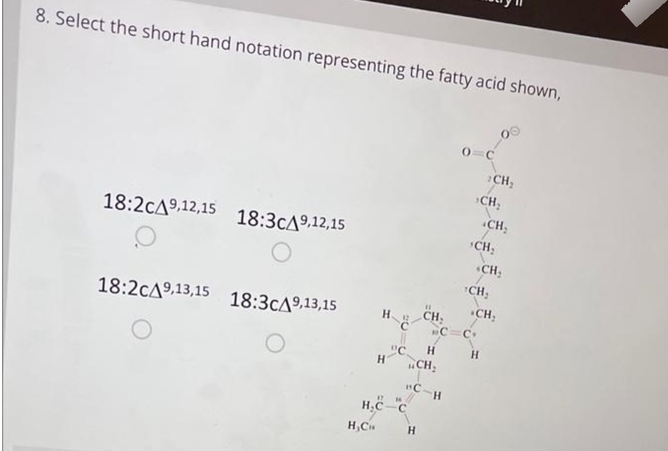 8. Select the short hand notation representing the fatty acid shown,
18:2cA9,12,15 18:3CA9,12,15
O
18:2CA9,13,15 18:3CA9,13,15
H
H₂CH
17 14
H₂C-C
"С
H
H CH₂
BC-H
H
0 C
2CH₂
›CH₂
CH₂
CH₂
CH₂
11
CH, CH₂
1C=C
H
CH₂