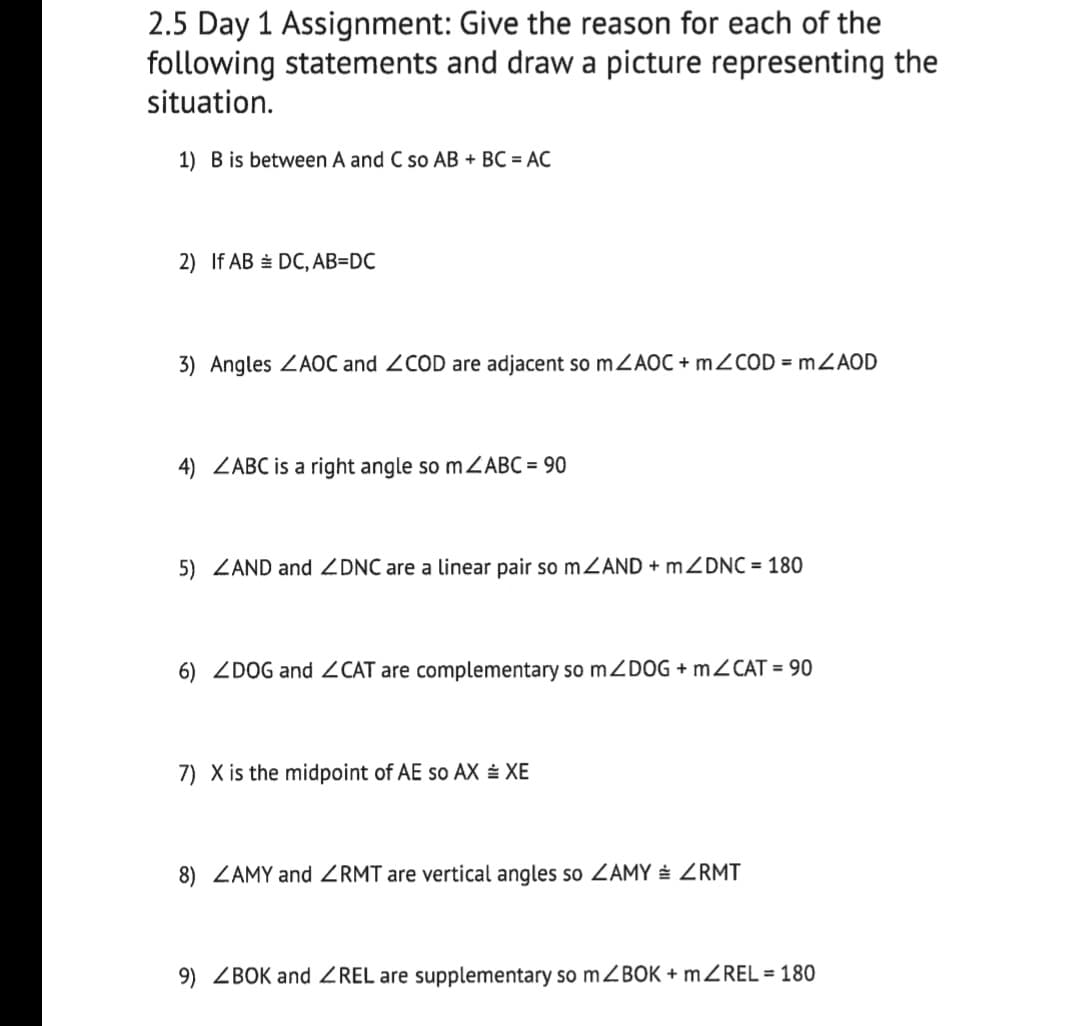 2.5 Day 1 Assignment: Give the reason for each of the
following statements and draw a picture representing the
situation.
1) B is between A and C so AB + BC = AC
2) If AB = DC, AB=DC
3) Angles ZAOC and 2COD are adjacent so MZAOC + MZCOD = mZAOD
4) ZABC is a right angle so mZABC = 90
5) ZAND and ZDNC are a linear pair so MZAND + mZDNC = 180
6) ZDOG and ZCAT are complementary so MZDOG + MZCAT = 90
7) X is the midpoint of AE so AX ± XE
8) ZAMY and ZRMT are vertical angles so ZAMY ZRMT
9) ZBOK and ZREL are supplementary so mZBOK + MZREL = 180
