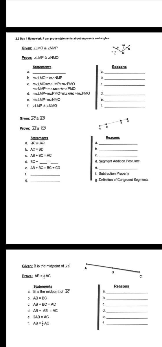 2.6 Day 1 Homework: I can prove statements about segments and angles.
Given: ZLMO S ENMP
Prove: LMPS ZNMO
Statements
Reasons
a.
b. MZLMO = MZNMP
b.
c. MZLMO=mzLMP+m<PMO
C.
MZNMP=mZ NMO +mzPMO
d. mzLMP+MLPMO=m2 NMO +M<PMO
e. mzLMP=mzNMO
f. ZLMP S ZNMO
f.
Given: AC BD
Prove: AB CD
Statements
Reasons
a. AC BD
b. AC = BD
a.
b.
c. AB + BC = AC
C.
d. BC + =
d. Segment Addition Postulate
e. AB + BC = BC + CD
e
f. Subtraction Property
g. Definition of Congruent Segments
f.
g.
Given: B is the midpoint of AC
B
Prove: AB = AC
Statements
Reasons
a. Bis the midpoint of AC
a.
b. AB = BC
b.
с. АВ + ВС AC
с.
d. AB + AB = AC
d.
e. 2AB = AC
e.
f. AB = AC
f.
