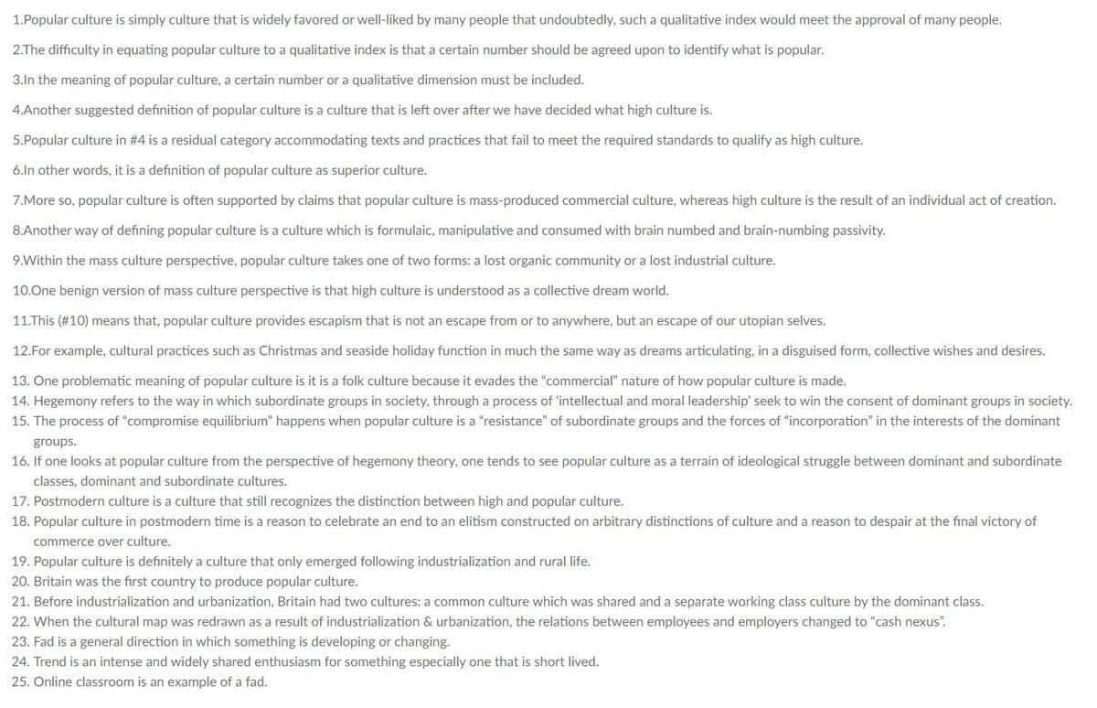 1.Popular culture is simply culture that is widely favored or well-liked by many people that undoubtedly, such a qualitative index would meet the approval of many people.
2.The difficulty in equating popular culture to a qualitative index is that a certain number should be agreed upon to identify what is popular.
3.In the meaning of popular culture, a certain number or a qualitative dimension must be included.
4.Another suggested definition of popular culture is a culture that is left over after we have decided what high culture is.
5.Popular culture in #4 is a residual category accommodating texts and practices that fail to meet the required standards to qualify as high culture.
6.ln other words, it is a definition of popular culture as superior culture.
7.More so, popular culture is often supported by claims that popular culture is mass-produced commercial culture, whereas high culture is the result of an individual act of creation.
8.Another way of defining popular culture is a culture which is formulaic, manipulative and consumed with brain numbed and brain-numbing passivity.
9.Within the mass culture perspective, popular culture takes one of two forms: a lost organic community or a lost industrial culture.
10.One benign version of mass culture perspective is that high culture is understood as a collective dream world.
11.This (#10) means that, popular culture provides escapism that is not an escape from or to anywhere, but an escape of our utopian selves.
12.For example, cultural practices such as Christmas and seaside holiday function in much the same way as dreams articulating, in a disguised form, collective wishes and desires.
13. One problematic meaning of popular culture is it is a folk culture because it evades the "commercial" nature of how popular culture is made.
14. Hegemony refers to the way in which subordinate groups in society, through a process of 'intellectual and moral leadership' seek to win the consent of dominant groups in society.
15. The process of "compromise equilibrium" happens when popular culture is a "resistance" of subordinate groups and the forces of "incorporation" in the interests of the dominant
groups.
16. If one looks at popular culture from the perspective of hegemony theory, one tends to see popular culture as a terrain of ideological struggle between dominant and subordinate
classes, dominant and subordinate cultures.
17. Postmodern culture is a culture that still recognizes the distinction between high and popular culture.
18. Popular culture in postmodern time is a reason to celebrate an end to an elitism constructed on arbitrary distinctions of culture and a reason to despair at the final victory of
commerce over culture,
19. Popular culture is definitely a culture that only emerged following industrialization and rural life.
20. Britain was the first country to produce popular culture.
21. Before industrialization and urbanization, Britain had two cultures: a common culture which was shared and a separate working class culture by the dominant class.
22. When the cultural map was redrawn as a result of industrialization & urbanization, the relations between employees and employers changed to "cash nexus".
23. Fad is a general direction in which something is developing or changing.
24. Trend is an intense and widely shared enthusiasm for something especially one that is short lived.
25. Online classroom is an example of a fad.
