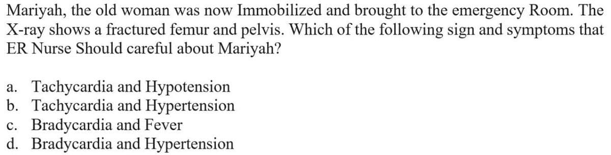 Mariyah, the old woman was now Immobilized and brought to the emergency Room. The
X-ray shows a fractured femur and pelvis. Which of the following sign and symptoms that
ER Nurse Should careful about Mariyah?
a. Tachycardia and Hypotension
b. Tachycardia and Hypertension
c. Bradycardia and Fever
d. Bradycardia and Hypertension
