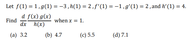 Let f(1) = 1, g(1) = -3,h(1) = 2, f'(1) = -1, g'(1) = 2, and h' (1) = 4.
d f(x) g(x)
dx h(x)
Find
(a) 3.2
when x = 1.
(b) 4.7
(c) 5.5
(d) 7.1