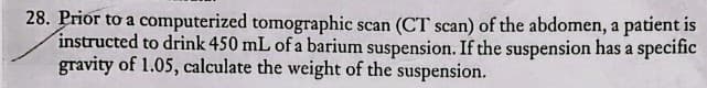 28. Prior to a computerized tomographic scan (CT scan) of the abdomen, a patient is
instructed to drink 450 mL of a barium suspension. If the suspension has a specific
gravity of 1.05, calculate the weight of the suspension.