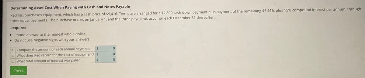 Determining Asset Cost When Paying with Cash and Notes Payable
Ked Inc. purchases equipment, which has a cash price of $9,416. Terms are arranged for a $2,800 cash down payment plus payment of the remaining $6,616, plus 15% compound interest per annum, through
three equal payments. The purchase occurs on January 1, and the three payments occur on each December 31 thereafter.
Required
• Round answer to the nearest whole dollar.
• Do not use negative signs with your answers.
a. Compute the amount of each annual payment.
b. What does Ked record for the cost of equipment?
c. What total amount of interest was paid?
Check
$
$
$
0
0
0