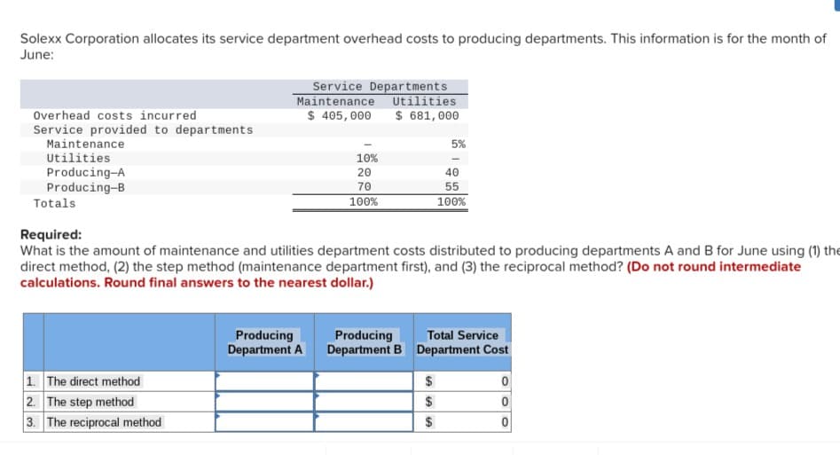 Solexx Corporation allocates its service department overhead costs to producing departments. This information is for the month of
June:
Overhead costs incurred
Service provided to departments
Maintenance
Utilities
Producing-A
Producing-B
Service Departments
Maintenance Utilities
$ 405,000 $ 681,000
1. The direct method
2. The step method
3. The reciprocal method
10%
20
70
100%
Producing
Department A
Totals
Required:
What is the amount of maintenance and utilities department costs distributed to producing departments A and B for June using (1) the
direct method, (2) the step method (maintenance department first), and (3) the reciprocal method? (Do not round intermediate
calculations. Round final answers to the nearest dollar.)
Producing
Department B
5%
40
55
100%
$
$
$
Total Service
Department Cost
0
0
0