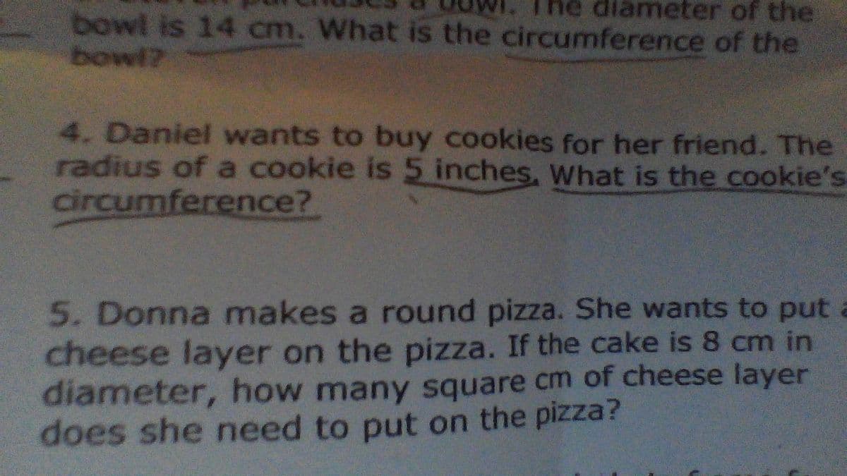 ne diameter of the
bowl is 14 cm. What is the circumference of the
bowl?
4. Daniel wants to buy cookies for her friend. The
radius of a cookie is 5 inches, What is the cookie's
circumference?
5. Donna makes a round pizza. She wants to put a
cheese layer on the pizza. If the cake is 8 cm in
diameter, how many square cm of cheese layer
does she need to put on the pizza?
