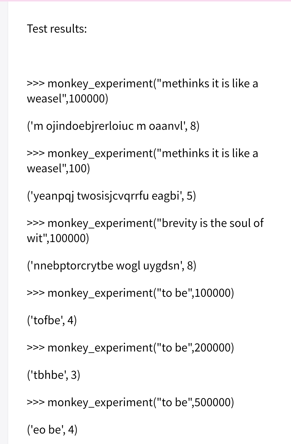 Test results:
>>> monkey_experiment("methinks it is like a
weasel",100000)
('m ojindoebjrerloiuc m oaanvl', 8)
>>> monkey_experiment("methinks it is like a
weasel",100)
('yeanpaj twosisjcvqrrfu eagbi', 5)
>>> monkey_experiment("brevity is the soul of
wit",100000)
('nnebptorcrytbe wogl uygdsn', 8)
>>> monkey_experiment("to be",100000)
('tofbe', 4)
>> monkey_experiment("to be",200000)
('tbhbe', 3)
>> monkey_experiment("to be",500000)
('eo be', 4)
