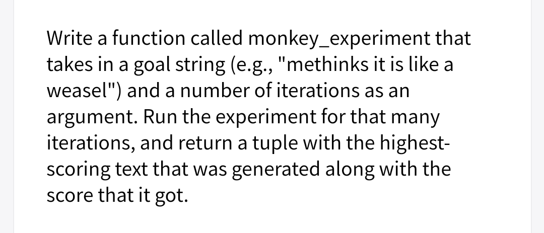 Write a function called monkey_experiment that
takes in a goal string (e.g., "methinks it is like a
weasel") and a number of iterations as an
argument. Run the experiment for that many
iterations, and return a tuple with the highest-
scoring text that was generated along with the
score that it got.
