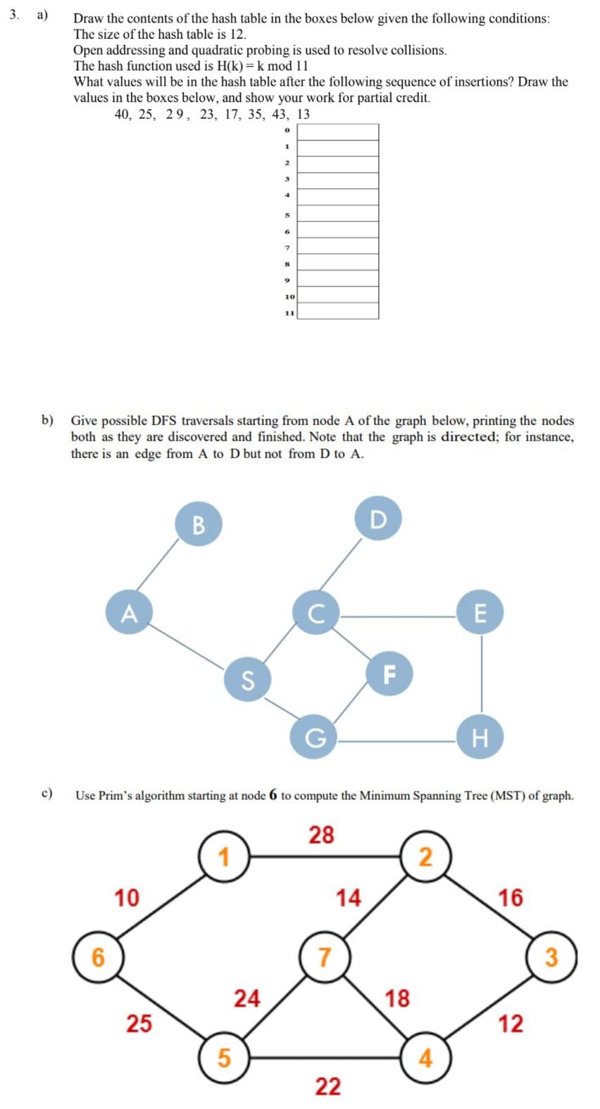 3.
а)
Draw the contents of the hash table in the boxes below given the following conditions:
The size of the hash table is 12.
Open addressing and quadratic probing is used to resolve collisions.
The hash function used is H(k)= k mod 11
What values will be in the hash table after the following sequence of insertions? Draw the
values in the boxes below, and show your work for partial credit.
40, 25, 29, 23, 17, 35, 43, 13
1
2.
3
10
11
b) Give possible DFS traversals starting from node A of the graph below, printing the nodes
both as they are discovered and finished. Note that the graph is directed; for instance,
there is an edge from A to D but not from D to A.
A
E
S
F
H
c)
Use Prim's algorithm starting at node 6 to compute the Minimum Spanning Tree (MST) of graph.
28
2
10
14
16
7
3
24
18
25
12
5
4
22
B
