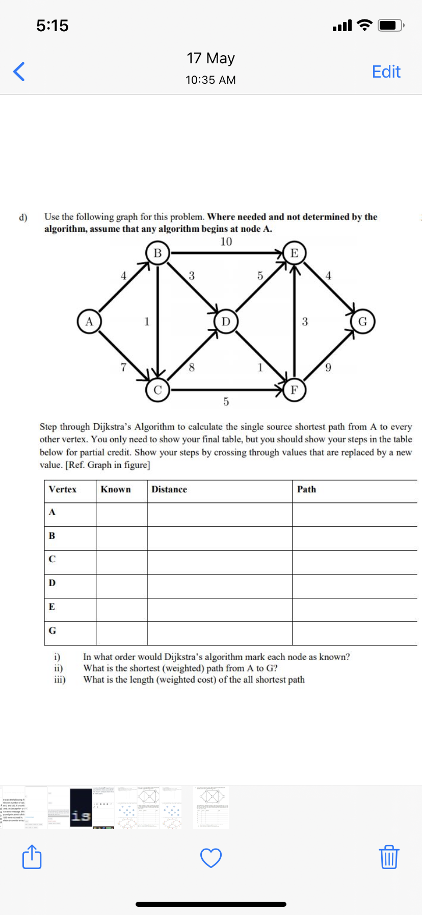 5:15
ull
17 May
Edit
10:35 AM
Use the following graph for this problem. Where needed and not determined by the
algorithm, assume that any algorithm begins at node A.
d)
10
B
E
4
3
6.
F
5
Step through Dijkstra's Algorithm to calculate the single source shortest path from A to every
other vertex. You only need to show your final table, but you should show your steps in the table
below for partial credit. Show your steps by crossing through values that are replaced by a new
value. [Ref. Graph in figure]
Vertex
Known
Distance
Path
A
В
G
In what order would Dijkstra's algorithm mark each node
What is the shortest (weighted) path from A to G?
What is the length (weighted cost) of the all shortest path
known?
ii)
iii)
is
