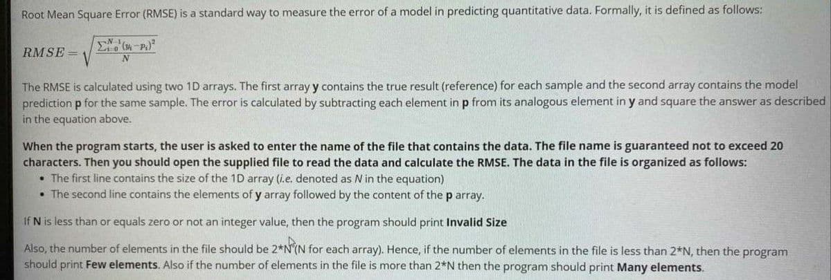 Root Mean Square Error (RMSE) is a standard way to measure the error of a model in predicting quantitative data. Formally, it is defined as follows:
RMSE =
The RMSE is calculated using two 1D arrays. The first array y contains the true result (reference) for each sample and the second array contains the model
prediction p for the same sample. The error is calculated by subtracting each element in p from its analogous element in y and square the answer as described
in the equation above.
When the program starts, the user is asked to enter the name of the file that contains the data. The file name is guaranteed not to exceed 20
characters. Then you should open the supplied file to read the data and calculate the RMSE. The data in the file is organized as follows:
• The first line contains the size of the 1D array (i.e. denoted as N in the equation)
• The second line contains the elements of y array followed by the content of the p array.
If N is less than or equals zero or not an integer value, then the program should print Invalid Size
Also, the number of elements in the file should be 2*N(N for each array). Hence, if the number of elements in the file is less than 2*N, then the program
should print Few elements. Also if the number of elements in the file is more than 2*N then the program should print Many elements.
