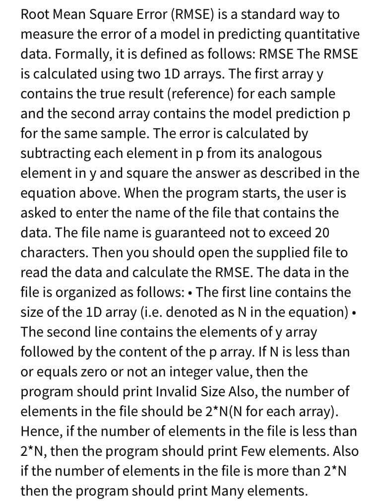 Root Mean Square Error (RMSE) is a standard way to
measure the error of a model in predicting quantitative
data. Formally, it is defined as follows: RMSE The RMSE
is calculated using two 1D arrays. The first array y
contains the true result (reference) for each sample
and the second array contains the model prediction p
for the same sample. The error is calculated by
subtracting each element in p from its analogous
element in y and square the answer as described in the
equation above. When the program starts, the user is
asked to enter the name of the file that contains the
data. The file name is guaranteed not to exceed 20
characters. Then you should open the supplied file to
read the data and calculate the RMSE. The data in the
file is organized as follows: • The first line contains the
size of the 1D array (i.e. denoted as N in the equation) •
The second line contains the elements of y array
followed by the content of the p array. If N is less than
or equals zero or not an integer value, then the
program should print Invalid Size Also, the number of
elements in the file should be 2*N(N for each array).
Hence, if the number of elements in the file is less than
2*N, then the program should print Few elements. Also
if the number of elements in the file is more than 2*N
then the program should print Many elements.
