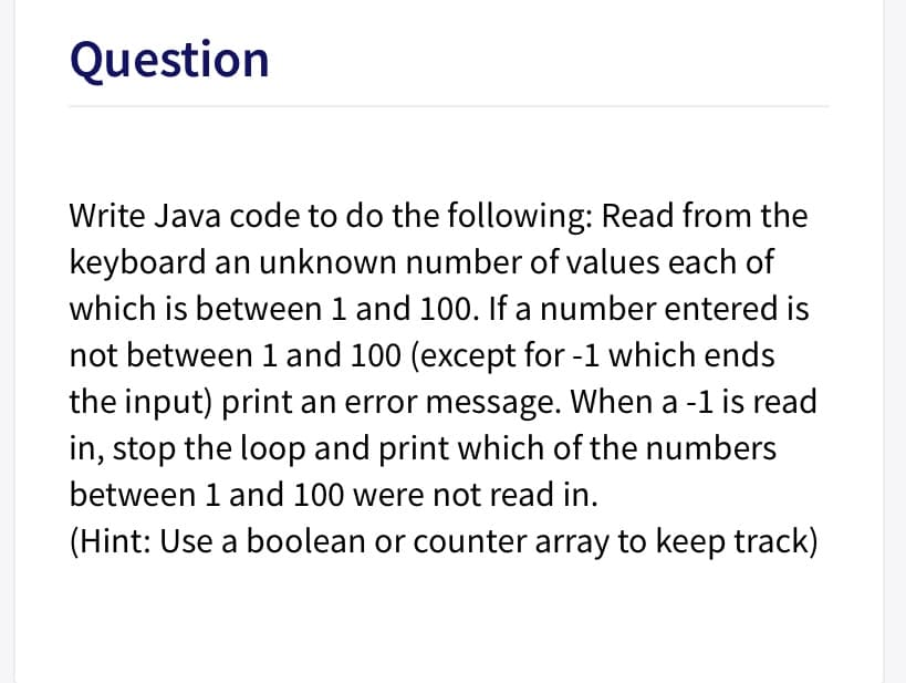 Question
Write Java code to do the following: Read from the
keyboard an unknown number of values each of
which is between 1 and 100. If a number entered is
not between 1 and 100 (except for -1 which ends
the input) print an error message. When a -1 is read
in, stop the loop and print which of the numbers
between 1 and 100 were not read in.
(Hint: Use a boolean or counter array to keep track)
