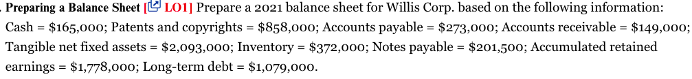 Preparing a Balance Sheet [ LO1] Prepare a 2021 balance sheet for Willis Corp. based on the following information:
Cash = $165,00o; Patents and copyrights = $858,000; Accounts payable = $273,00o; Accounts receivable = $149,00o;
Tangible net fixed assets = $2,093,000; Inventory = $372,000; Notes payable = $201,500; Accumulated retained
earnings = $1,778,000; Long-term debt = $1,079,000.
