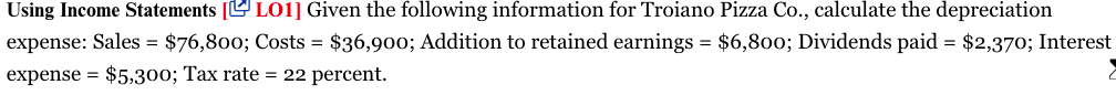 Using Income Statements [L L01] Given the following information for Troiano Pizza Co., calculate the depreciation
expense: Sales = $76,800; Costs = $36,900; Addition to retained earnings = $6,800; Dividends paid = $2,370; Interest
expense = $5,300; Tax rate = 22 percent.
