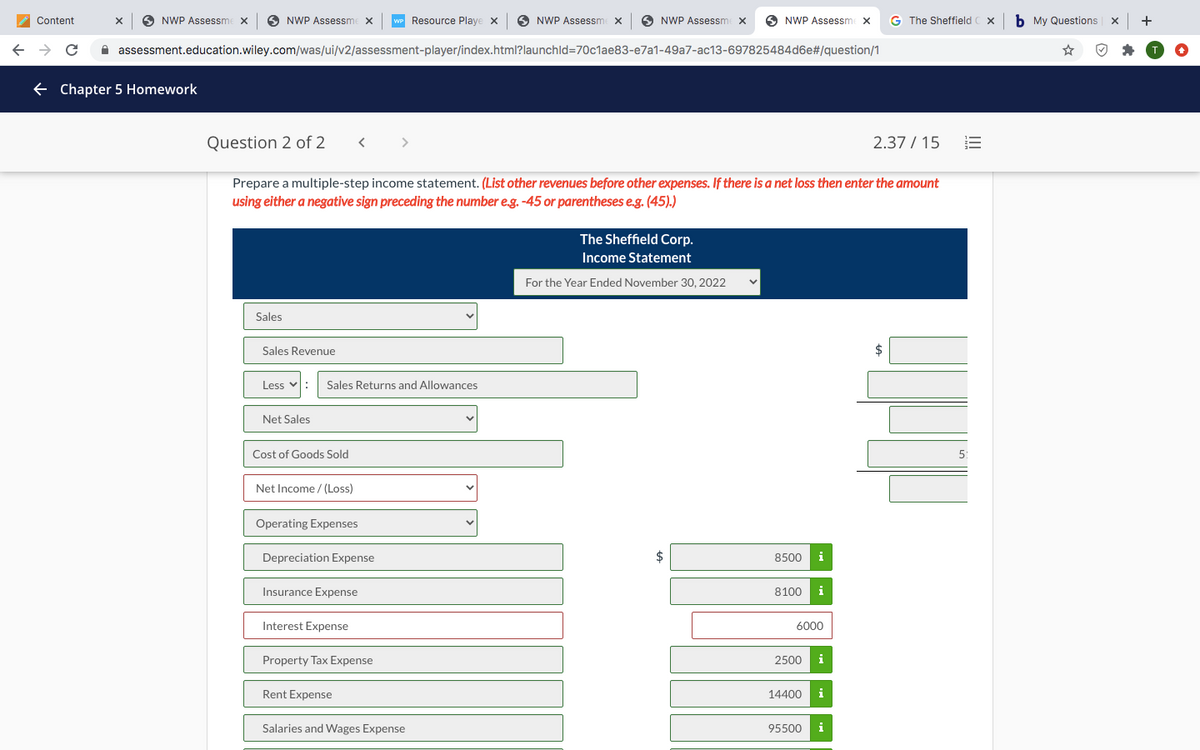 Content
6 NWP Assessme x
NWP Assessme x
WP Resource Playe x
NWP Assessme x
O NWP Assessme x
O NWP Assessme x
G The Sheffield C x
b My Questions
+
A assessment.education.wiley.com/was/ui/v2/assessment-player/index.html?launchld=70c1ae83-e7a1-49a7-ac13-697825484d6e#/question/1
+ Chapter 5 Homework
Question 2 of 2
2.37 / 15
Prepare a multiple-step income statement. (List other revenues before other expenses. If there is a net loss then enter the amount
using either a negative sign preceding the number e.g. -45 or parentheses e.g. (45).)
The Sheffield Corp.
Income Statement
For the Year Ended November 30, 2022
Sales
Sales Revenue
$
Less v:
Sales Returns and Allowances
Net Sales
Cost of Goods Sold
5:
Net Income / (Loss)
Operating Expenses
Depreciation Expense
2$
8500
i
Insurance Expense
8100
Interest Expense
6000
Property Tax Expense
2500
i
Rent Expense
14400
i
Salaries and Wages Expense
95500
i
I!
