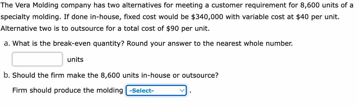 The Vera Molding company has two alternatives for meeting a customer requirement for 8,600 units of a
specialty molding. If done in-house, fixed cost would be $340,000 with variable cost at $40 per unit.
Alternative two is to outsource for a total cost of $90 per unit.
a. What is the break-even quantity? Round your answer to the nearest whole number.
units
b. Should the firm make the 8,600 units in-house or outsource?
Firm should produce the molding -Select-