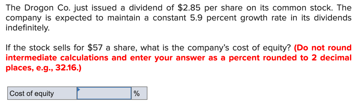 The Drogon Co. just issued a dividend of $2.85 per share on its common stock. The
company is expected to maintain a constant 5.9 percent growth rate in its dividends
indefinitely.
If the stock sells for $57 a share, what is the company's cost of equity? (Do not round
intermediate calculations and enter your answer as a percent rounded to 2 decimal
places, e.g., 32.16.)
Cost of equity
