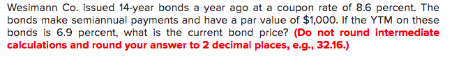 Wesimann Co. issued 14-year bonds a year ago at a coupon rate of 8.6 percent. The
bonds make semiannual payments and have a par value of $1,000. If the YTM on these
bonds is 6.9 percent, what is the current bond price? (Do not round intermediate
calculations and round your answer to 2 decimal places, e.g., 32.16.)
