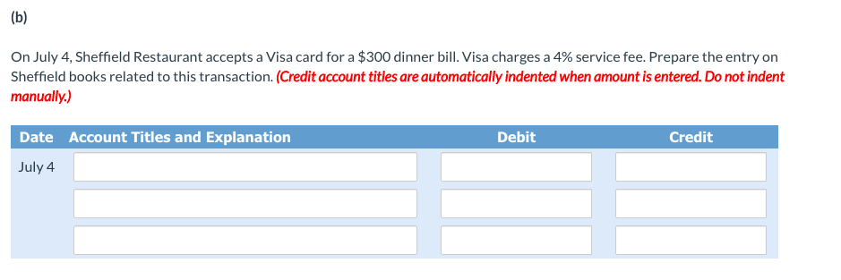 (b)
On July 4, Sheffield Restaurant accepts a Visa card for a $300 dinner bill. Visa charges a 4% service fee. Prepare the entry on
Sheffield books related to this transaction. (Credit account titles are automatically indented when amount is entered. Do not indent
manually.)
Date Account Titles and Explanation
Debit
Credit
July 4
