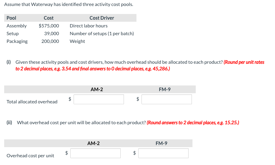 Assume that Waterway has identified three activity cost pools.
Pool
Cost
Cost Driver
Assembly
$575,000
Direct labor hours
Setup
39,000
Number of setups (1 per batch)
Packaging
200,000
Weight
(i) Given these activity pools and cost drivers, how much overhead should be allocated to each product? (Round per unit rates
to 2 decimal places, eg. 3.54 and final answers to O decimal places, eg. 45,286.)
AM-2
FM-9
24
Total allocated overhead
(ii) What overhead cost per unit will be allocated to each product? (Round answers to 2 decimal places, e.g. 15.25.)
AM-2
FM-9
$
$
Overhead cost per unit
%24
%24
