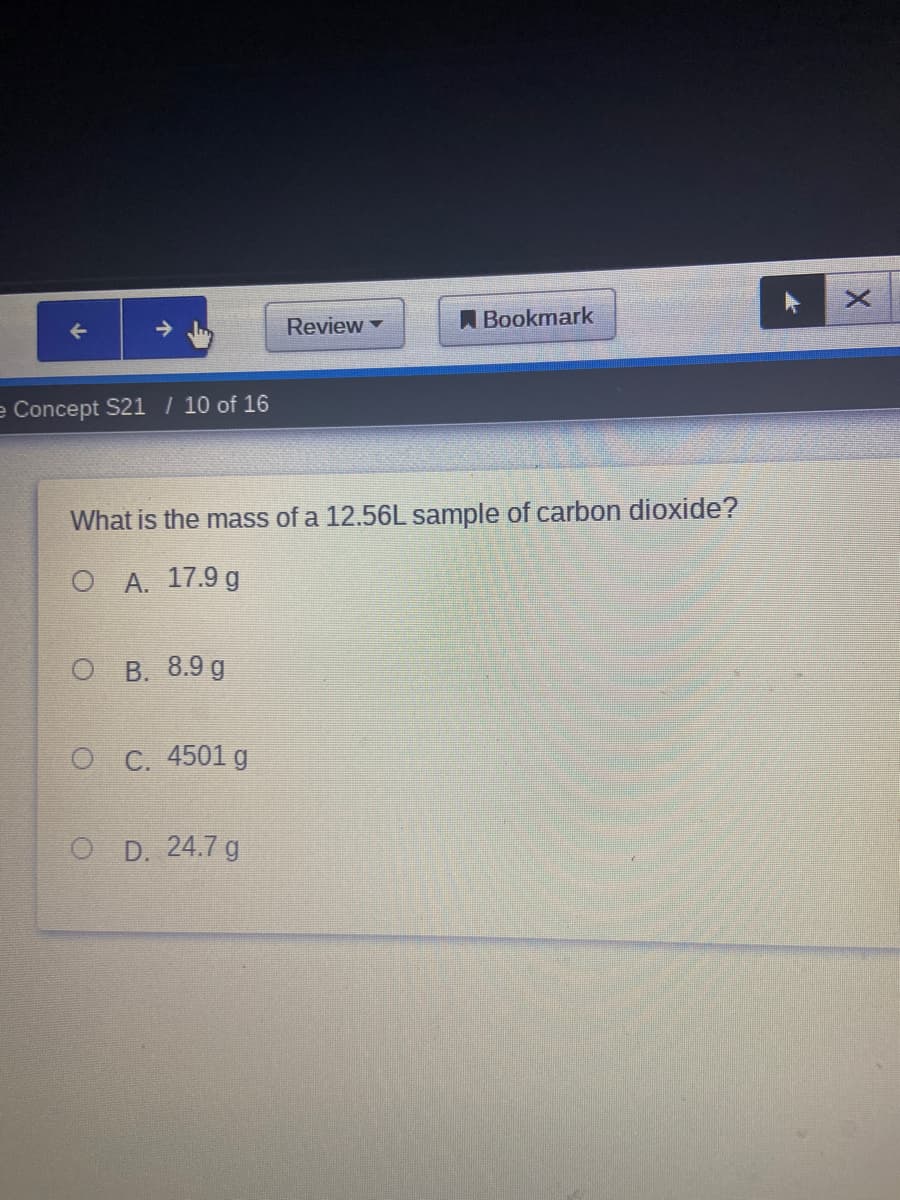 Review
A Bookmark
e Concept S21 / 10 of 16
What is the mass of a 12.56L sample of carbon dioxide?
O A. 17.9 g
о В. 8.9 g
о С. 4501 g
O D. 24.7 g
