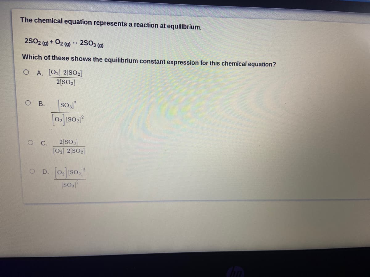 The chemical equation represents a reaction at equilibrium.
25O2 (9) + O2 (9) - 2SO3 (g)
Which of these shows the equilibrium constant expression for this chemical equation?
O A. [O2] 2[SO2]
2|SO3]
В.
[so,j
С.
2[SO3]
[O2] 2[SO2]
O D. [o so.
