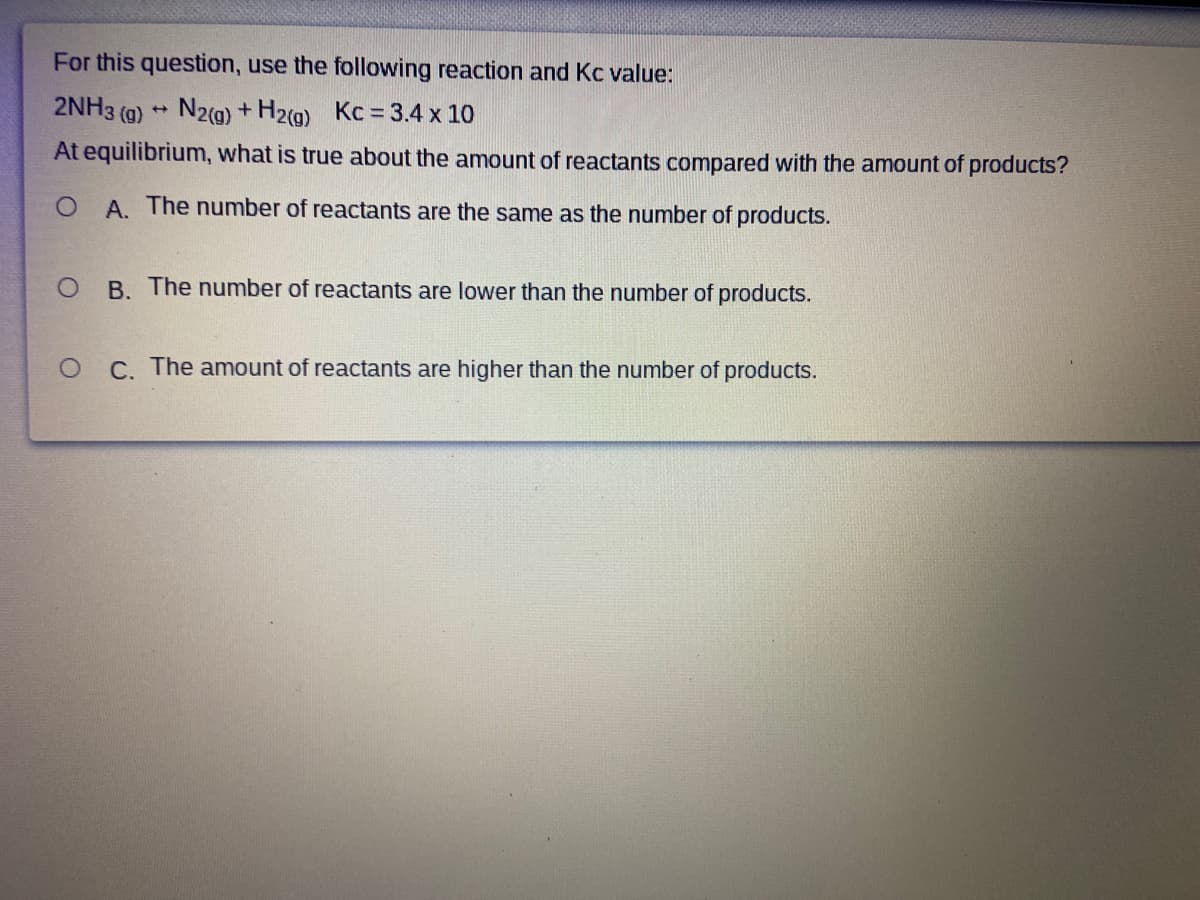 For this question, use the following reaction and Kc value:
2NH3 (g) N2(g) + H2g) Kc = 3.4 x 10
At equilibrium, what is true about the amount of reactants compared with the amount of products?
A. The number of reactants are the same as the number of products.
B. The number of reactants are lower than the number of products.
C. The amount of reactants are higher than the number of products.
